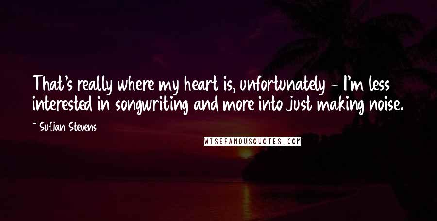 Sufjan Stevens Quotes: That's really where my heart is, unfortunately - I'm less interested in songwriting and more into just making noise.
