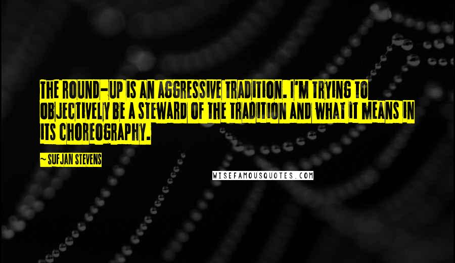 Sufjan Stevens Quotes: The round-up is an aggressive tradition. I'm trying to objectively be a steward of the tradition and what it means in its choreography.