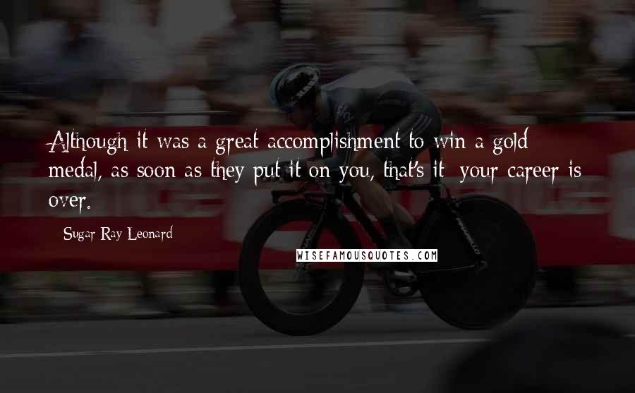 Sugar Ray Leonard Quotes: Although it was a great accomplishment to win a gold medal, as soon as they put it on you, that's it; your career is over.