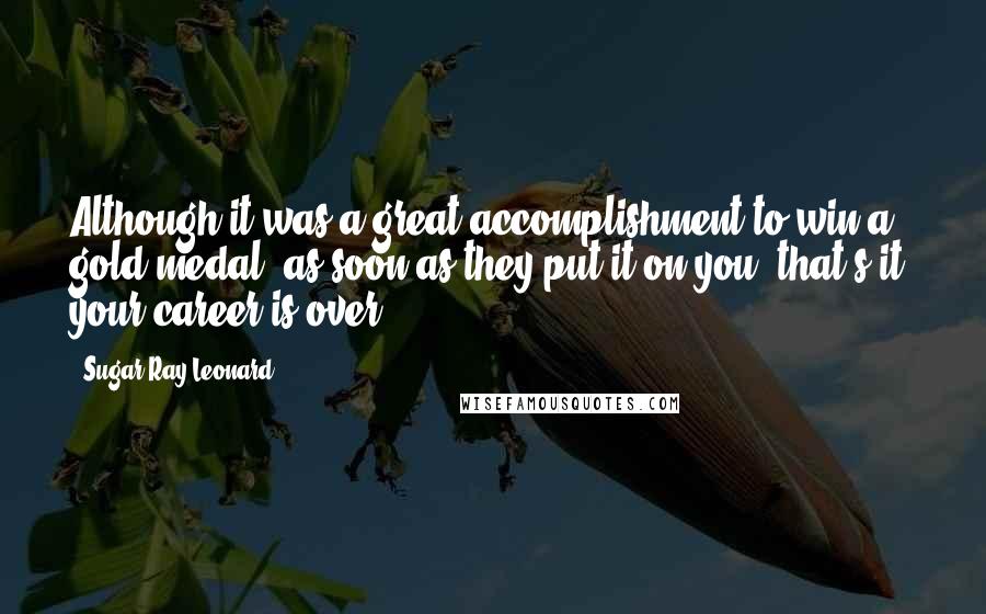 Sugar Ray Leonard Quotes: Although it was a great accomplishment to win a gold medal, as soon as they put it on you, that's it; your career is over.