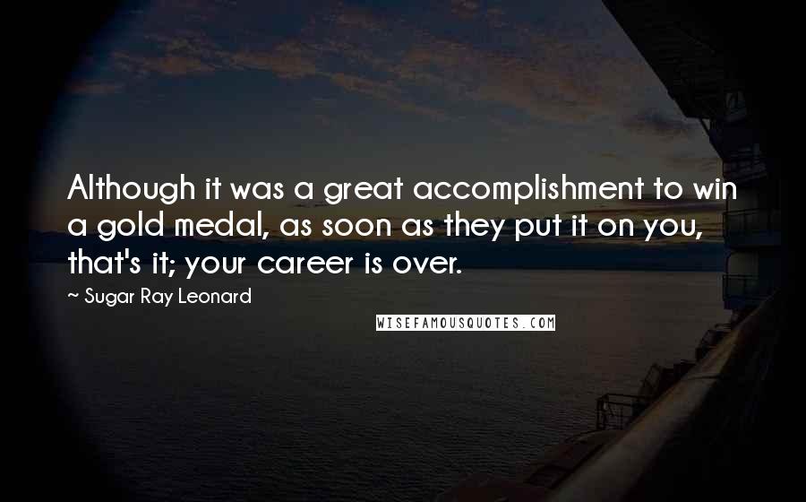 Sugar Ray Leonard Quotes: Although it was a great accomplishment to win a gold medal, as soon as they put it on you, that's it; your career is over.