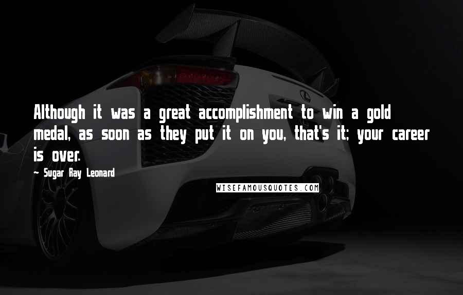 Sugar Ray Leonard Quotes: Although it was a great accomplishment to win a gold medal, as soon as they put it on you, that's it; your career is over.