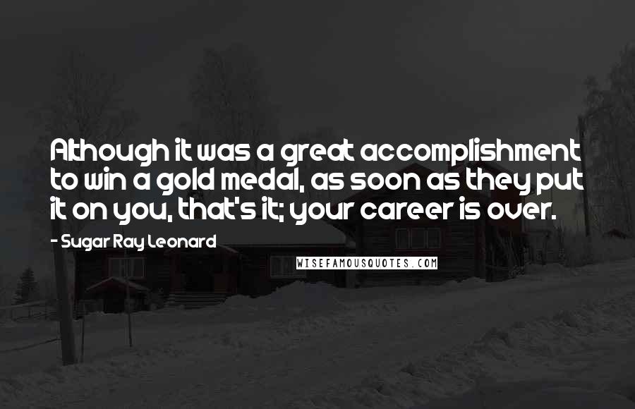 Sugar Ray Leonard Quotes: Although it was a great accomplishment to win a gold medal, as soon as they put it on you, that's it; your career is over.