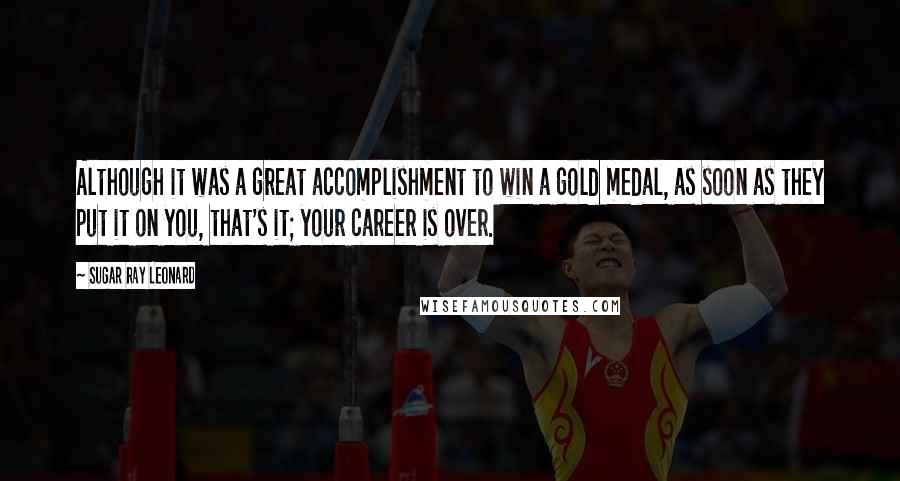 Sugar Ray Leonard Quotes: Although it was a great accomplishment to win a gold medal, as soon as they put it on you, that's it; your career is over.