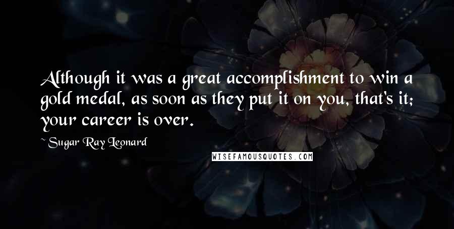 Sugar Ray Leonard Quotes: Although it was a great accomplishment to win a gold medal, as soon as they put it on you, that's it; your career is over.