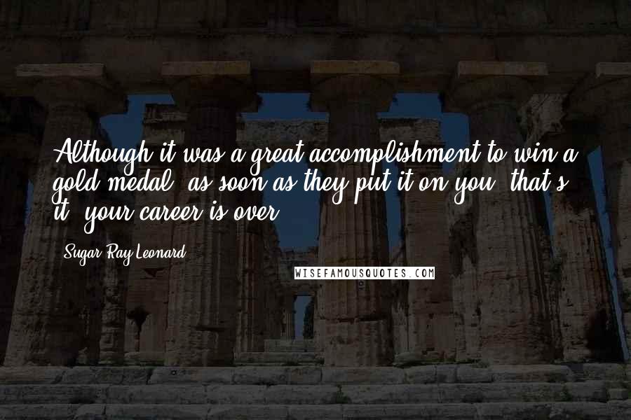 Sugar Ray Leonard Quotes: Although it was a great accomplishment to win a gold medal, as soon as they put it on you, that's it; your career is over.