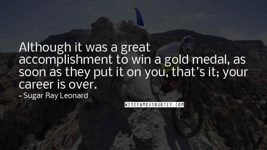 Sugar Ray Leonard Quotes: Although it was a great accomplishment to win a gold medal, as soon as they put it on you, that's it; your career is over.