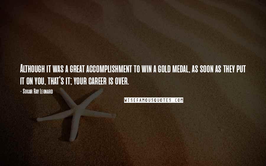 Sugar Ray Leonard Quotes: Although it was a great accomplishment to win a gold medal, as soon as they put it on you, that's it; your career is over.