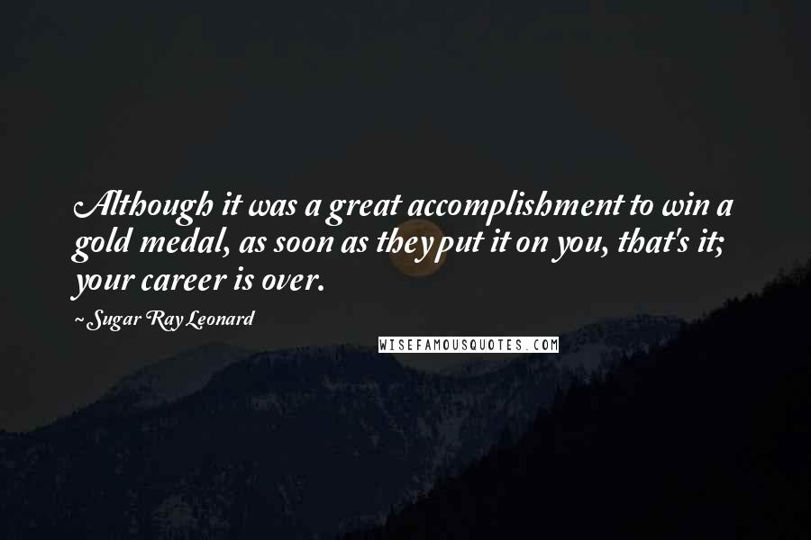 Sugar Ray Leonard Quotes: Although it was a great accomplishment to win a gold medal, as soon as they put it on you, that's it; your career is over.