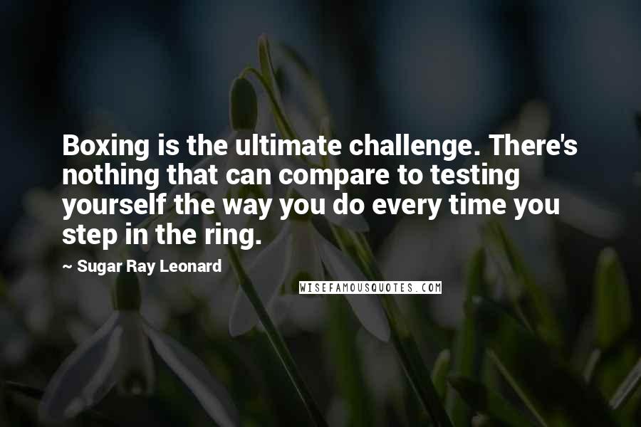 Sugar Ray Leonard Quotes: Boxing is the ultimate challenge. There's nothing that can compare to testing yourself the way you do every time you step in the ring.