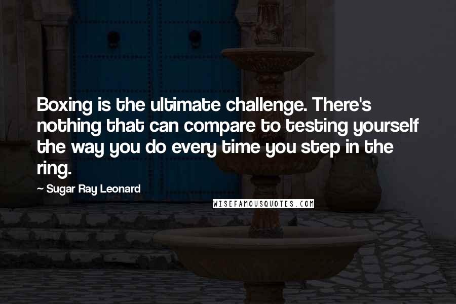 Sugar Ray Leonard Quotes: Boxing is the ultimate challenge. There's nothing that can compare to testing yourself the way you do every time you step in the ring.