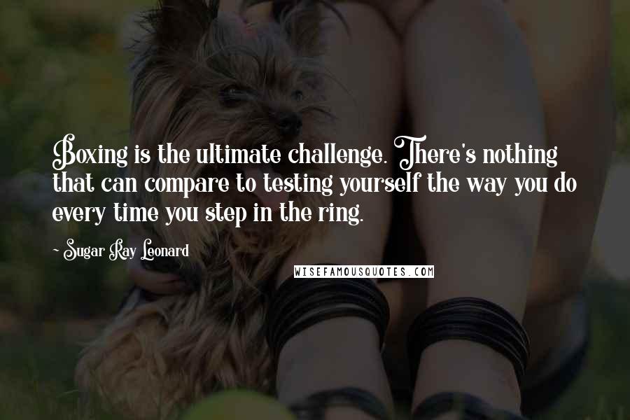 Sugar Ray Leonard Quotes: Boxing is the ultimate challenge. There's nothing that can compare to testing yourself the way you do every time you step in the ring.