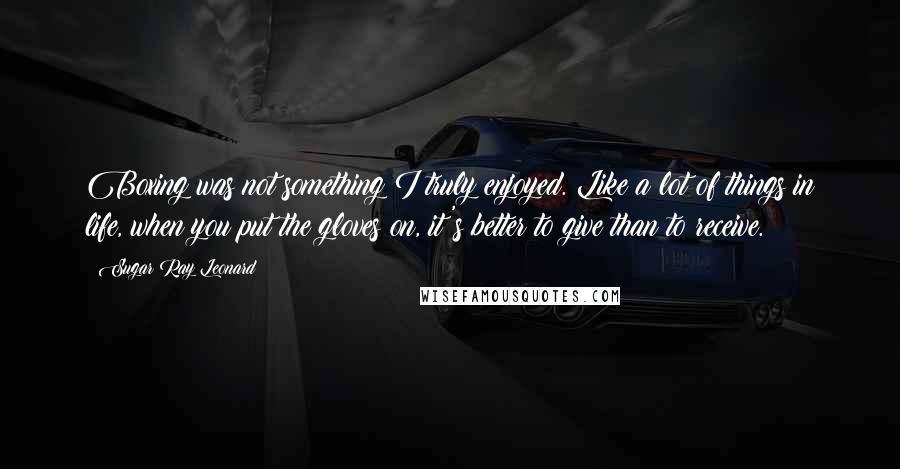 Sugar Ray Leonard Quotes: Boxing was not something I truly enjoyed. Like a lot of things in life, when you put the gloves on, it's better to give than to receive.