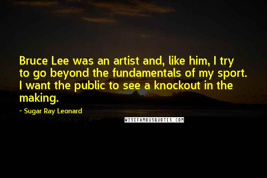 Sugar Ray Leonard Quotes: Bruce Lee was an artist and, like him, I try to go beyond the fundamentals of my sport. I want the public to see a knockout in the making.