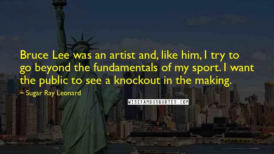 Sugar Ray Leonard Quotes: Bruce Lee was an artist and, like him, I try to go beyond the fundamentals of my sport. I want the public to see a knockout in the making.
