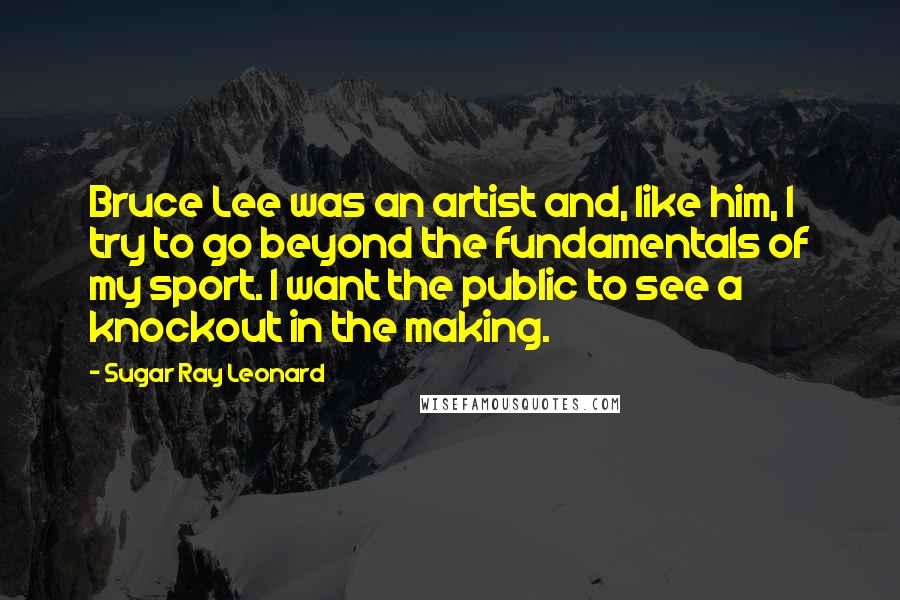 Sugar Ray Leonard Quotes: Bruce Lee was an artist and, like him, I try to go beyond the fundamentals of my sport. I want the public to see a knockout in the making.