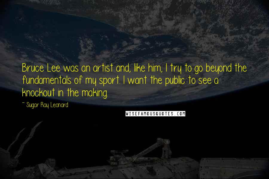 Sugar Ray Leonard Quotes: Bruce Lee was an artist and, like him, I try to go beyond the fundamentals of my sport. I want the public to see a knockout in the making.