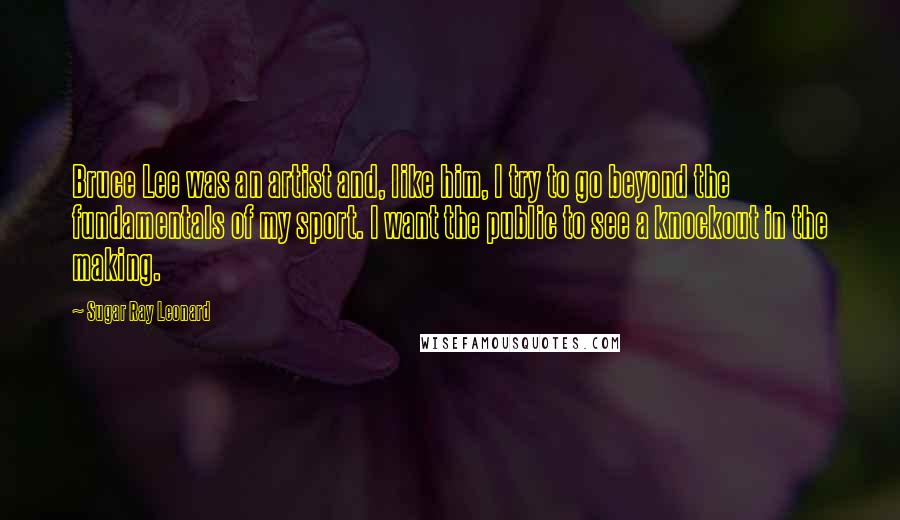 Sugar Ray Leonard Quotes: Bruce Lee was an artist and, like him, I try to go beyond the fundamentals of my sport. I want the public to see a knockout in the making.