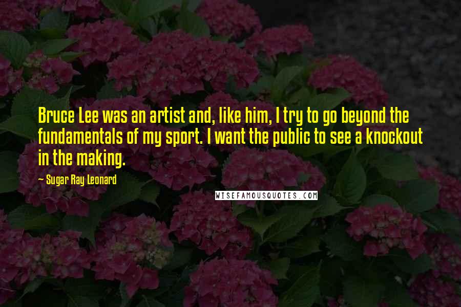 Sugar Ray Leonard Quotes: Bruce Lee was an artist and, like him, I try to go beyond the fundamentals of my sport. I want the public to see a knockout in the making.