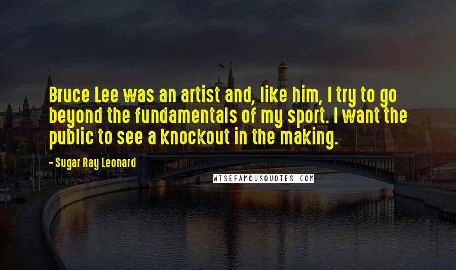 Sugar Ray Leonard Quotes: Bruce Lee was an artist and, like him, I try to go beyond the fundamentals of my sport. I want the public to see a knockout in the making.