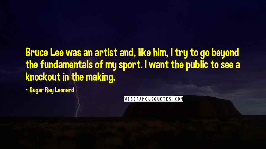 Sugar Ray Leonard Quotes: Bruce Lee was an artist and, like him, I try to go beyond the fundamentals of my sport. I want the public to see a knockout in the making.