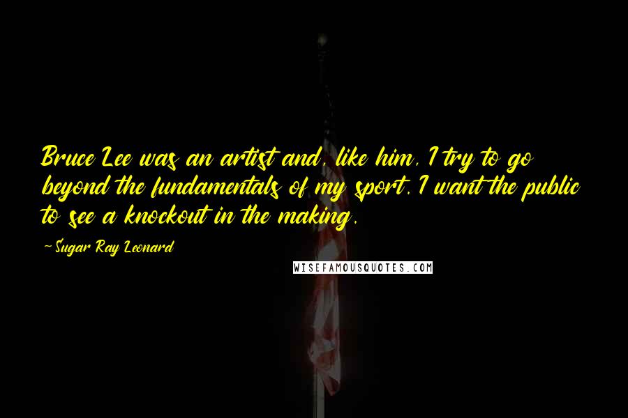 Sugar Ray Leonard Quotes: Bruce Lee was an artist and, like him, I try to go beyond the fundamentals of my sport. I want the public to see a knockout in the making.