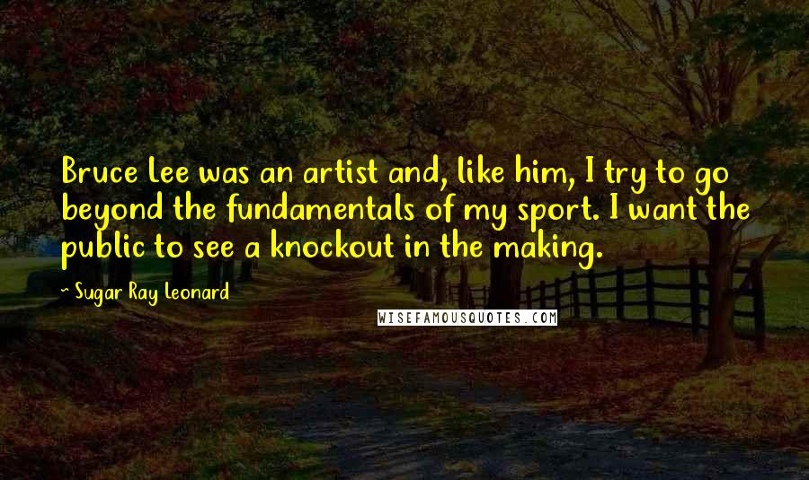 Sugar Ray Leonard Quotes: Bruce Lee was an artist and, like him, I try to go beyond the fundamentals of my sport. I want the public to see a knockout in the making.