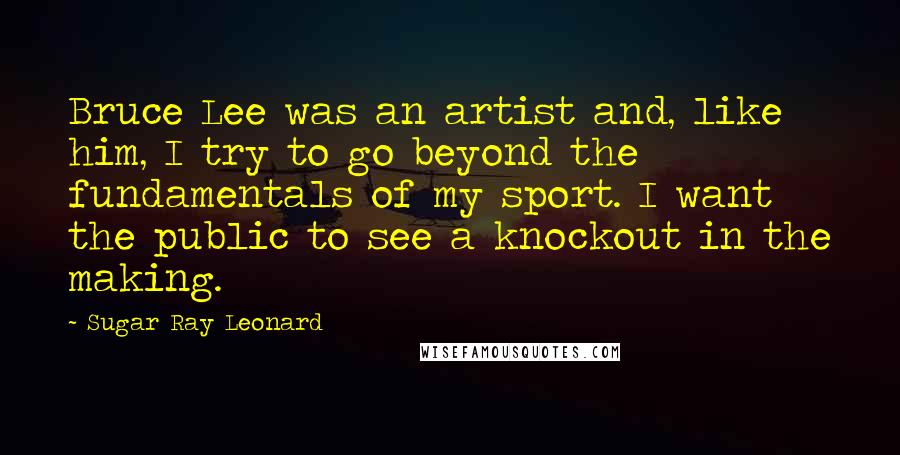 Sugar Ray Leonard Quotes: Bruce Lee was an artist and, like him, I try to go beyond the fundamentals of my sport. I want the public to see a knockout in the making.