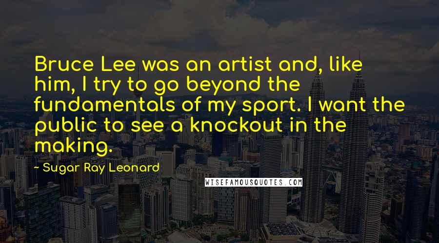 Sugar Ray Leonard Quotes: Bruce Lee was an artist and, like him, I try to go beyond the fundamentals of my sport. I want the public to see a knockout in the making.