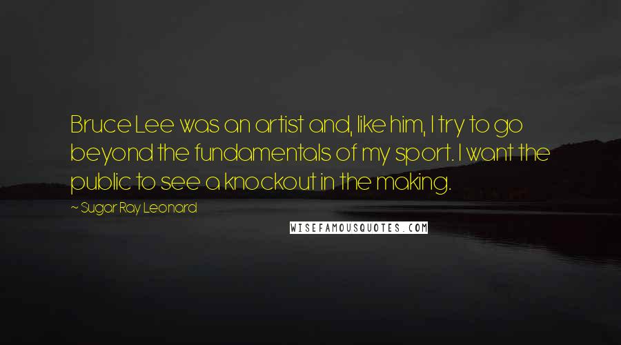 Sugar Ray Leonard Quotes: Bruce Lee was an artist and, like him, I try to go beyond the fundamentals of my sport. I want the public to see a knockout in the making.