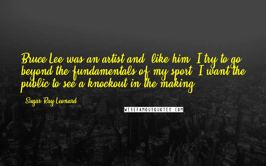 Sugar Ray Leonard Quotes: Bruce Lee was an artist and, like him, I try to go beyond the fundamentals of my sport. I want the public to see a knockout in the making.
