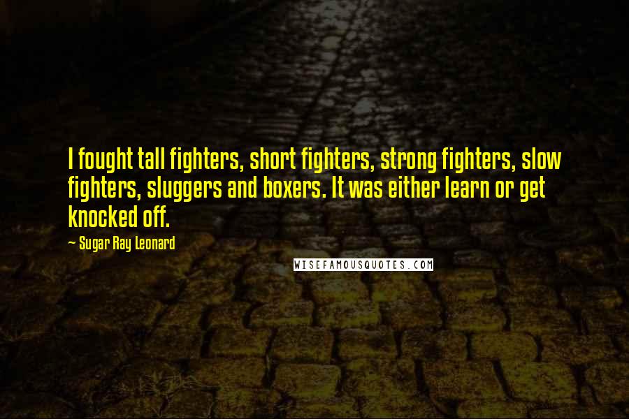 Sugar Ray Leonard Quotes: I fought tall fighters, short fighters, strong fighters, slow fighters, sluggers and boxers. It was either learn or get knocked off.