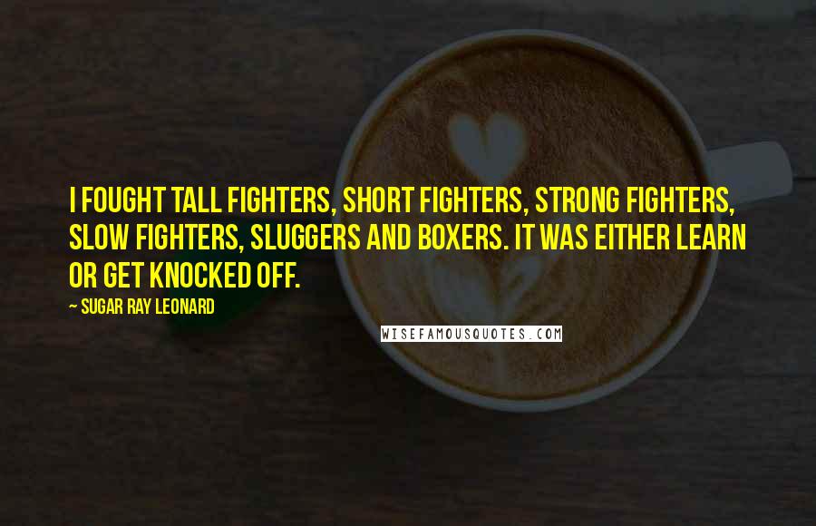 Sugar Ray Leonard Quotes: I fought tall fighters, short fighters, strong fighters, slow fighters, sluggers and boxers. It was either learn or get knocked off.