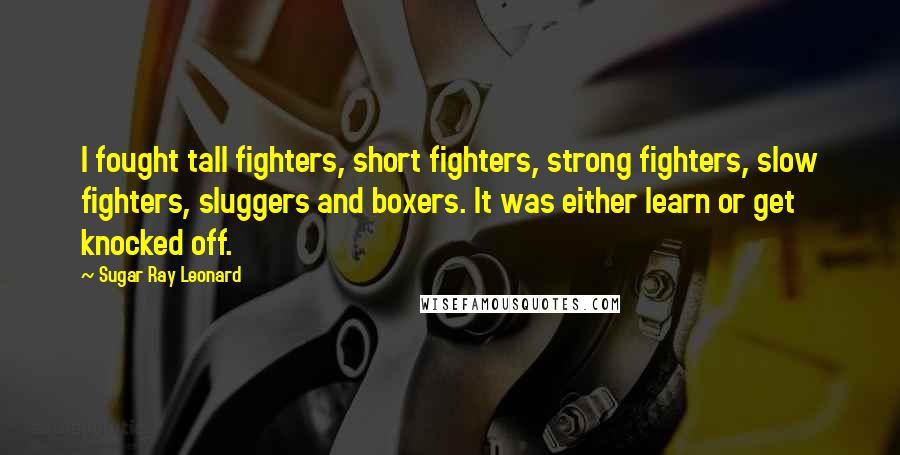 Sugar Ray Leonard Quotes: I fought tall fighters, short fighters, strong fighters, slow fighters, sluggers and boxers. It was either learn or get knocked off.