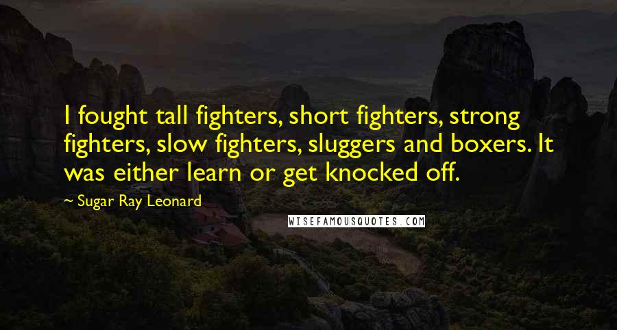 Sugar Ray Leonard Quotes: I fought tall fighters, short fighters, strong fighters, slow fighters, sluggers and boxers. It was either learn or get knocked off.