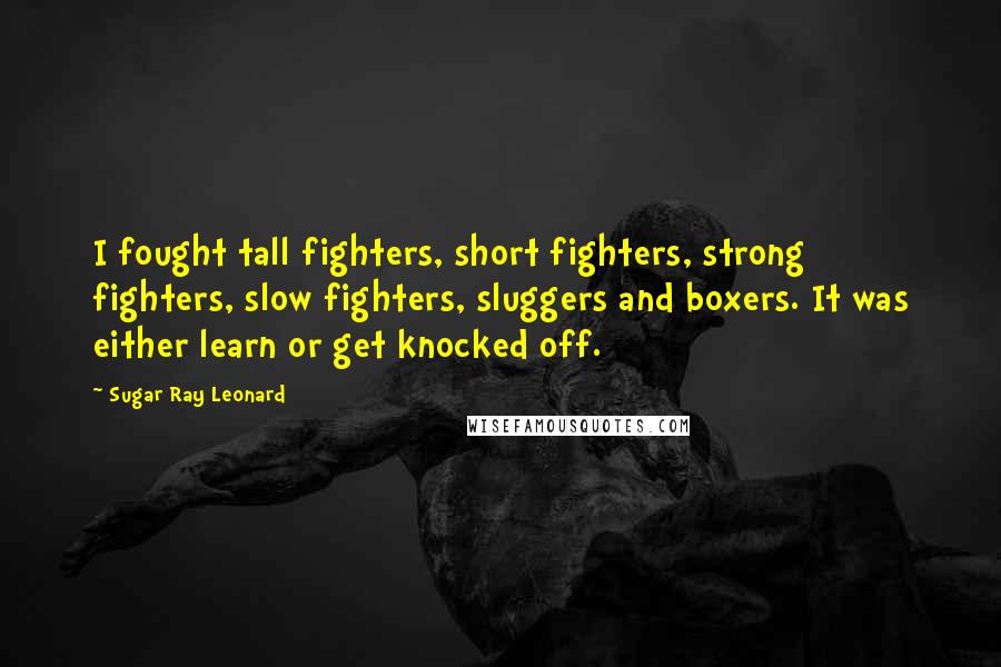Sugar Ray Leonard Quotes: I fought tall fighters, short fighters, strong fighters, slow fighters, sluggers and boxers. It was either learn or get knocked off.