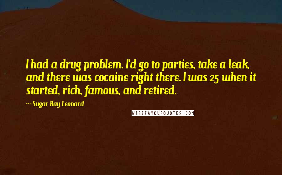 Sugar Ray Leonard Quotes: I had a drug problem. I'd go to parties, take a leak, and there was cocaine right there. I was 25 when it started, rich, famous, and retired.