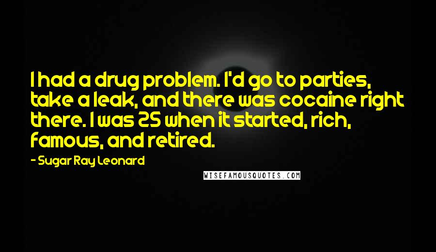 Sugar Ray Leonard Quotes: I had a drug problem. I'd go to parties, take a leak, and there was cocaine right there. I was 25 when it started, rich, famous, and retired.