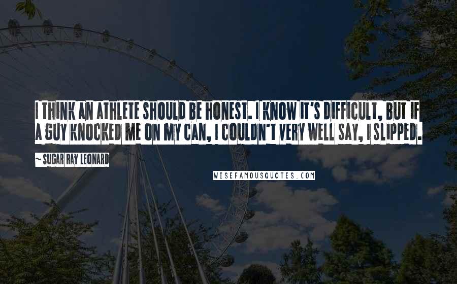 Sugar Ray Leonard Quotes: I think an athlete should be honest. I know it's difficult, but if a guy knocked me on my can, I couldn't very well say, I slipped.