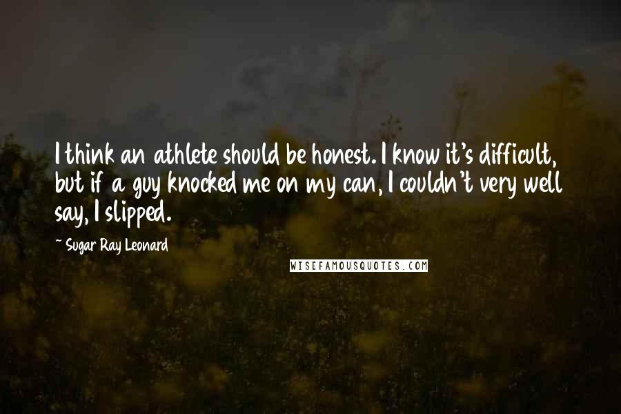 Sugar Ray Leonard Quotes: I think an athlete should be honest. I know it's difficult, but if a guy knocked me on my can, I couldn't very well say, I slipped.