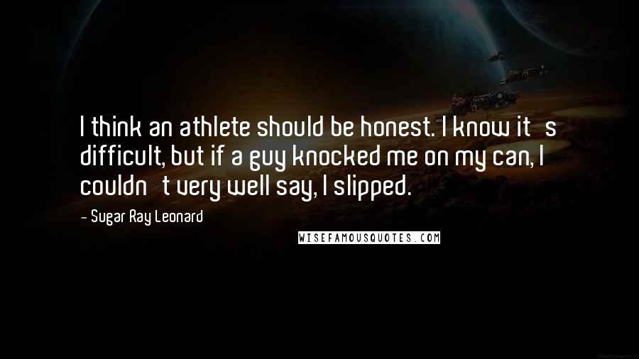 Sugar Ray Leonard Quotes: I think an athlete should be honest. I know it's difficult, but if a guy knocked me on my can, I couldn't very well say, I slipped.