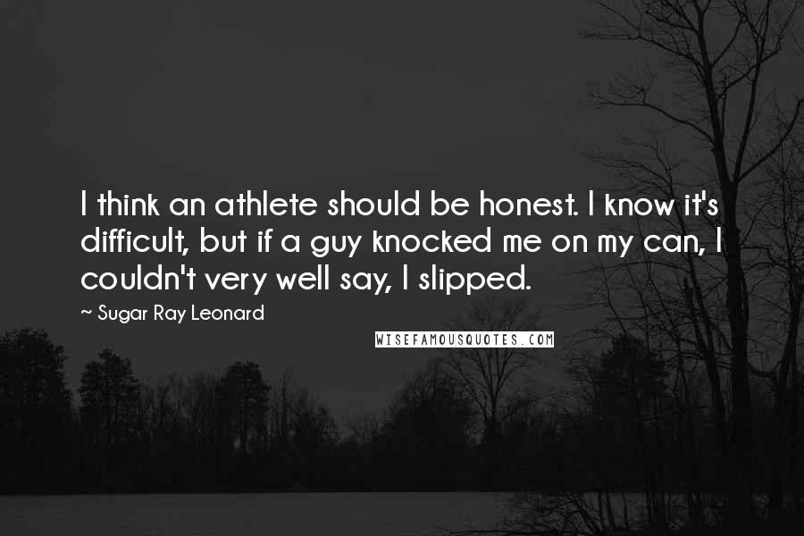 Sugar Ray Leonard Quotes: I think an athlete should be honest. I know it's difficult, but if a guy knocked me on my can, I couldn't very well say, I slipped.