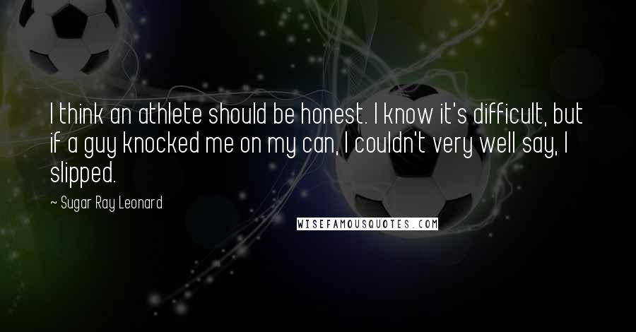 Sugar Ray Leonard Quotes: I think an athlete should be honest. I know it's difficult, but if a guy knocked me on my can, I couldn't very well say, I slipped.