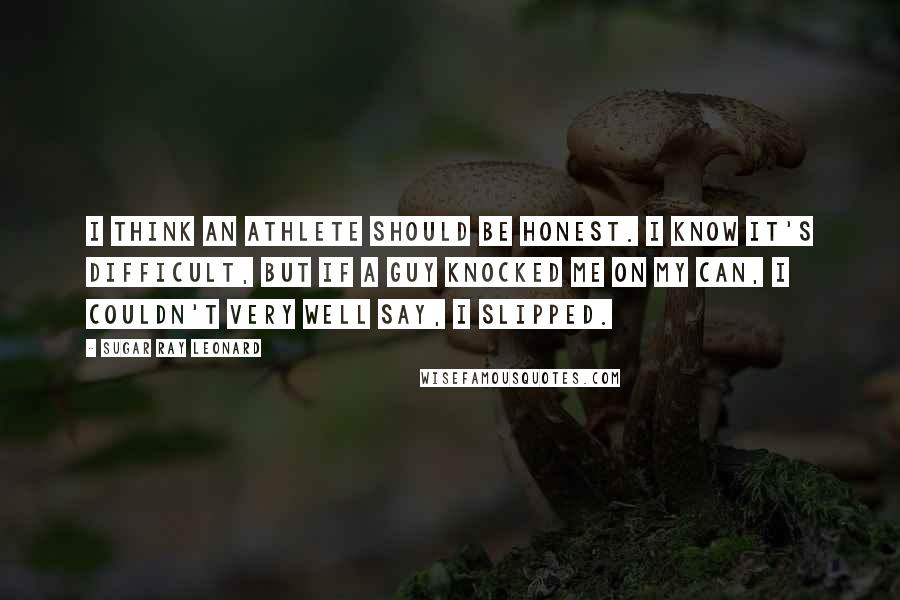Sugar Ray Leonard Quotes: I think an athlete should be honest. I know it's difficult, but if a guy knocked me on my can, I couldn't very well say, I slipped.