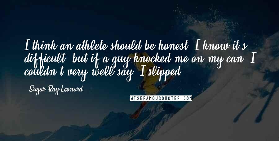 Sugar Ray Leonard Quotes: I think an athlete should be honest. I know it's difficult, but if a guy knocked me on my can, I couldn't very well say, I slipped.