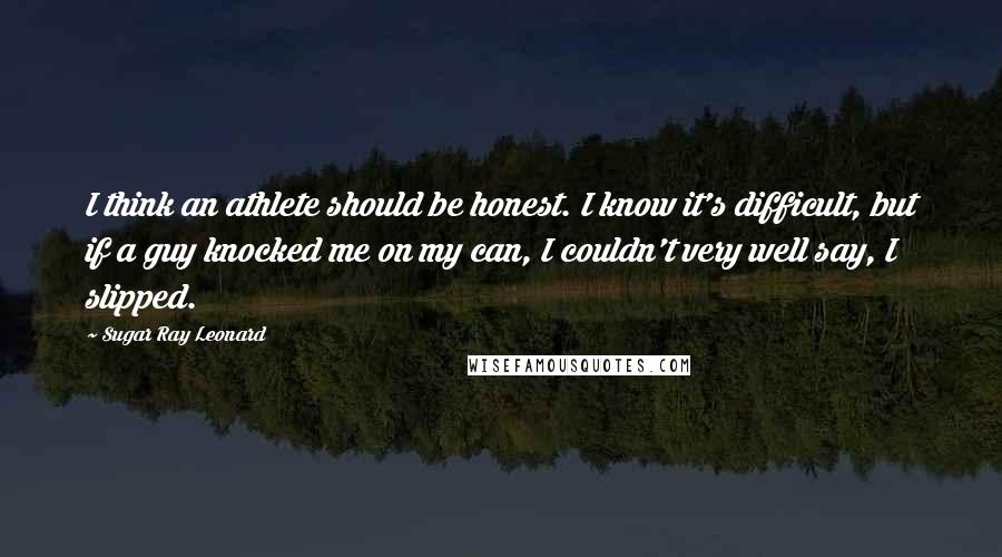 Sugar Ray Leonard Quotes: I think an athlete should be honest. I know it's difficult, but if a guy knocked me on my can, I couldn't very well say, I slipped.