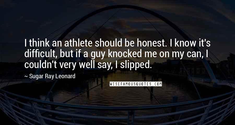Sugar Ray Leonard Quotes: I think an athlete should be honest. I know it's difficult, but if a guy knocked me on my can, I couldn't very well say, I slipped.