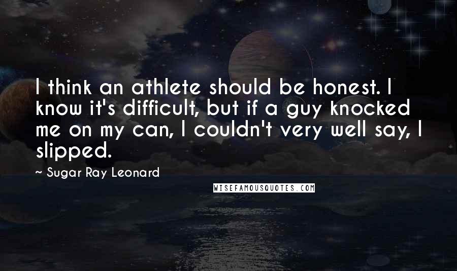 Sugar Ray Leonard Quotes: I think an athlete should be honest. I know it's difficult, but if a guy knocked me on my can, I couldn't very well say, I slipped.