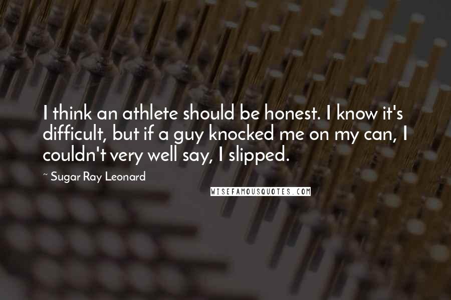 Sugar Ray Leonard Quotes: I think an athlete should be honest. I know it's difficult, but if a guy knocked me on my can, I couldn't very well say, I slipped.