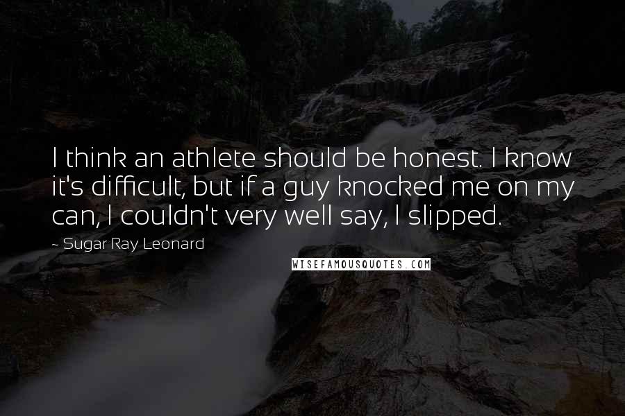 Sugar Ray Leonard Quotes: I think an athlete should be honest. I know it's difficult, but if a guy knocked me on my can, I couldn't very well say, I slipped.
